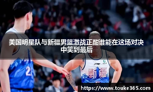 美国明星队与新疆男篮激战正酣谁能在这场对决中笑到最后